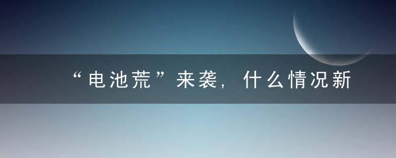 “电池荒”来袭,什么情况新能源车太火爆,一场争夺战