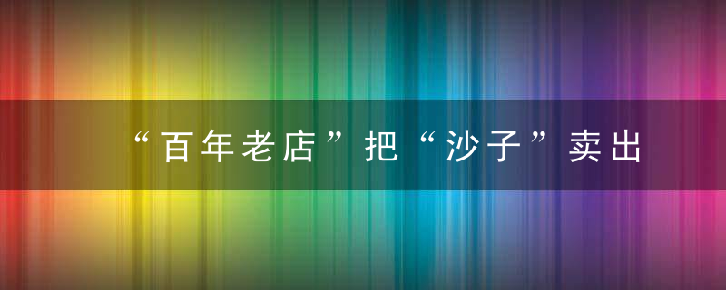 “百年老店”把“沙子”卖出百万天价