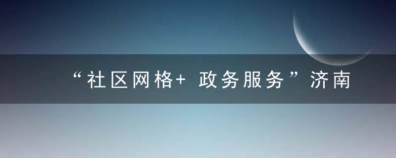 “社区网格+政务服务”济南天桥区行政审批探索一体化工