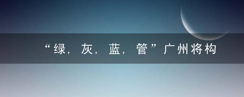 “绿,灰,蓝,管”广州将构建高标准排水防涝体系,近日