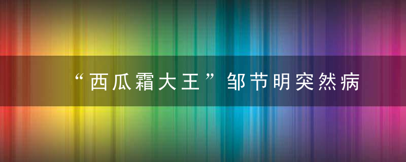 “西瓜霜大王”邹节明突然病逝,桂林三金艰难转型谁来接