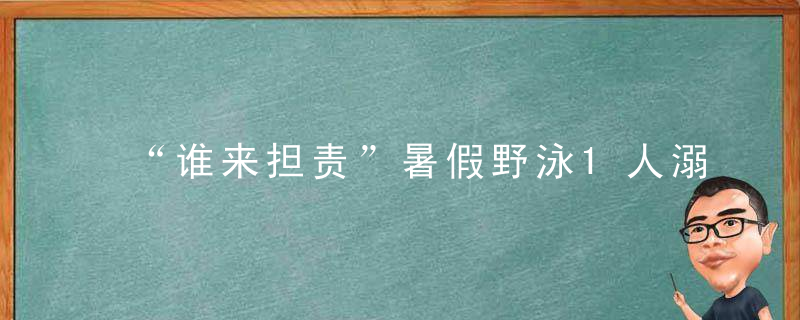 “谁来担责”暑假野泳1人溺亡,3名小伙伴却隐瞒不报