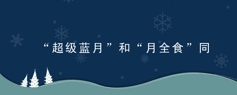 “超级蓝月”和“月全食”同时降临，放在古代，怕是不小的风波