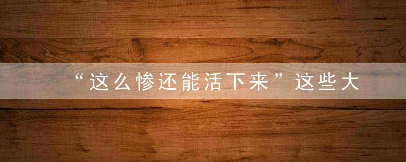 “这么惨还能活下来”这些大难不死的病例,让医生都目