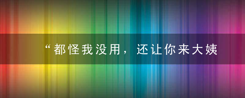 “都怪我没用，还让你来大姨妈……”