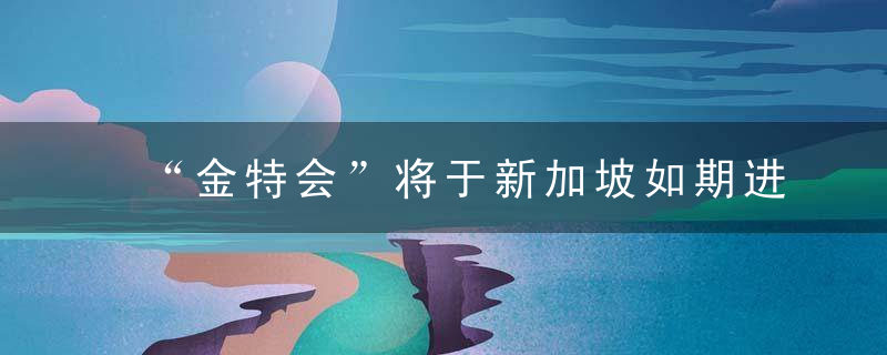 “金特会”将于新加坡如期进行 或宣布终结朝战
