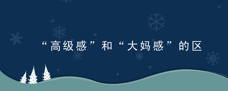 “高级感”和“大妈感”的区别,主要就在于这3点,很多