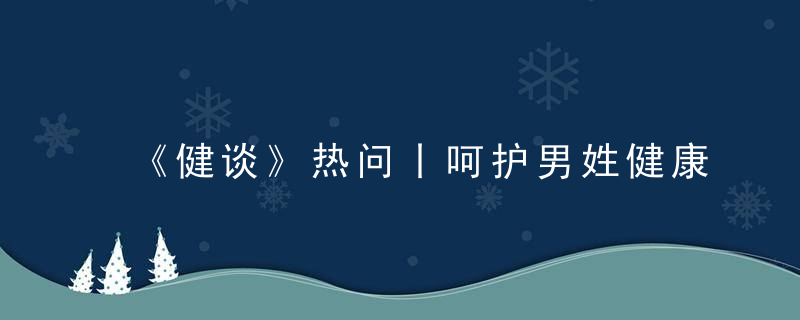 《健谈》热问丨呵护男姓健康,远离不良生活习惯,避免过