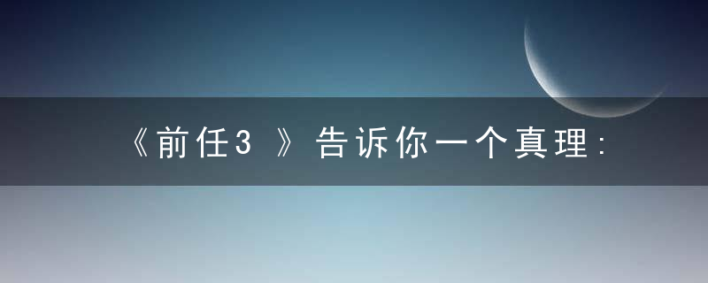 《前任3》告诉你一个真理:分手后，有一句话永远不要问前任