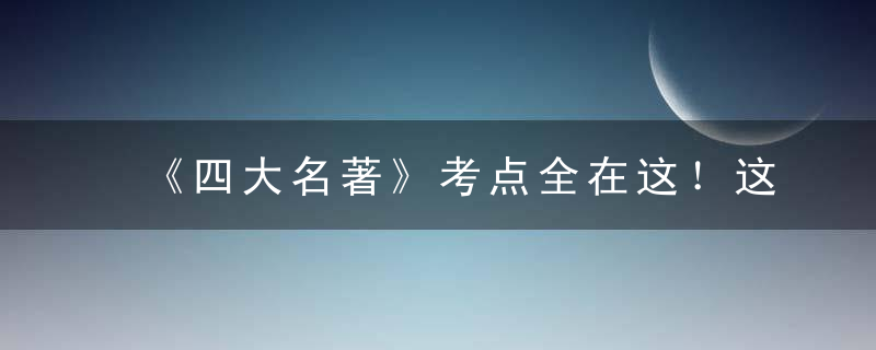 《四大名著》考点全在这！这90题，小学到高中都在考，必须掌握