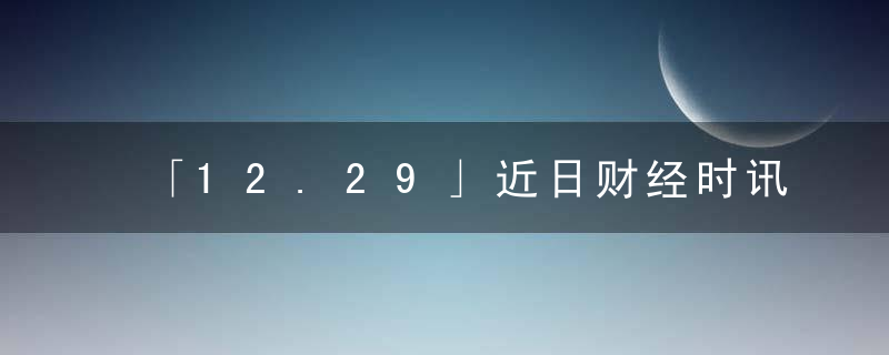 「12.29」近日财经时讯及重要市场最新