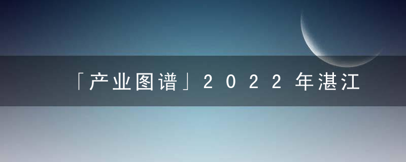 「产业图谱」2022年湛江市产业布局及产业招商地图分