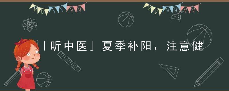 「听中医」夏季补阳，注意健运脾胃，平补即可