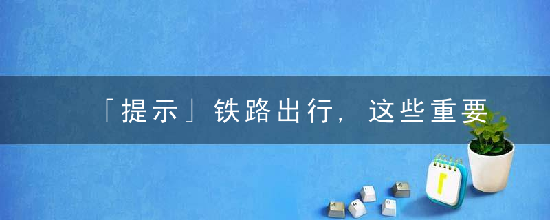 「提示」铁路出行,这些重要提醒你需要知道,近日最新