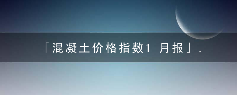 「混凝土价格指数1月报」,商混需求收尾,华东,中南价