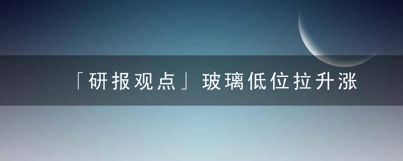 「研报观点」玻璃低位拉升涨超2,,抵制时机到来了