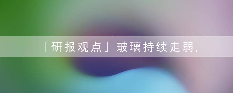 「研报观点」玻璃持续走弱,看看机构们是如何评价后市的