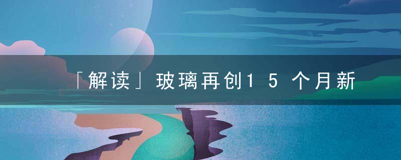 「解读」玻璃再创15个月新低,逼近生产成本价附近,后