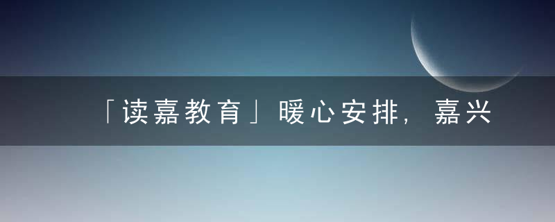 「读嘉教育」暖心安排,嘉兴学院为留校学子准备了多重“