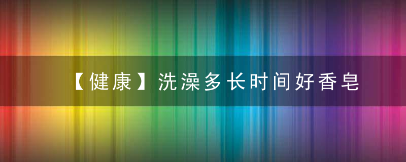 【健康】洗澡多长时间好香皂好还是沐浴露好答案是……