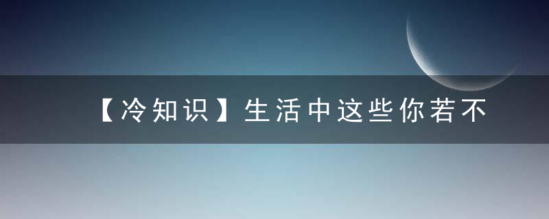 【冷知识】生活中这些你若不知道就遗憾了~