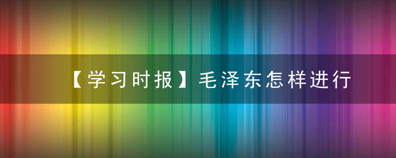 【学习时报】毛泽东怎样进行调查研究