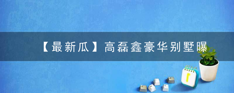 【最新瓜】高磊鑫豪华别墅曝光啦三层大别墅加大花园，笑喷了