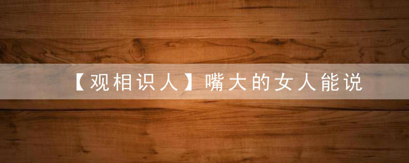 【观相识人】嘴大的女人能说会道，能协助老公发展事业，有很好的帮夫运