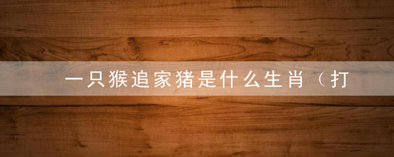 一只猴追家猪是什么生肖（打一个生肖）正式曝出天津市疫情防控