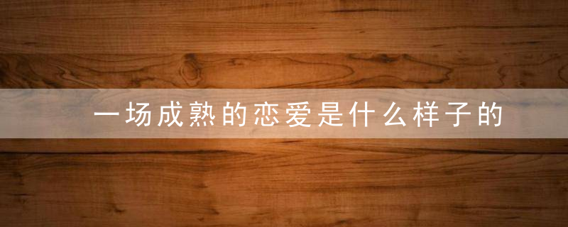 一场成熟的恋爱是什么样子的成熟恋爱关系的七大关键因
