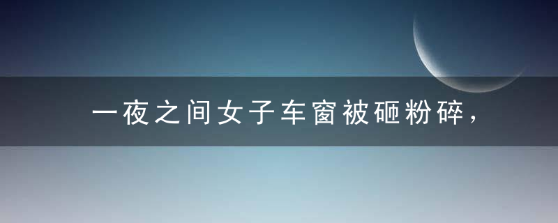 一夜之间女子车窗被砸粉碎，调取监控后，看到画面恍然大悟