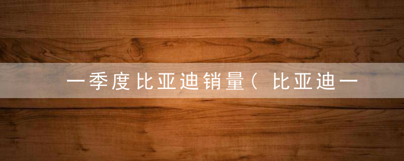 一季度比亚迪销量(比亚迪一季度汽车销量)