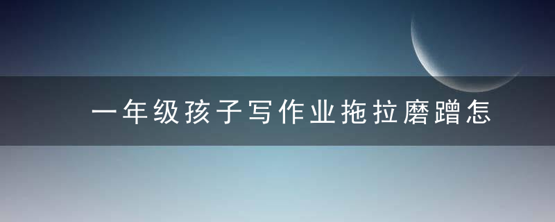 一年级孩子写作业拖拉磨蹭怎么办 一年级孩子写作业拖拉磨蹭如何教育