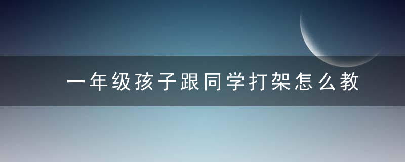 一年级孩子跟同学打架怎么教育