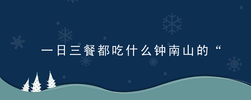 一日三餐都吃什么钟南山的“长寿菜单”分享给你,都是