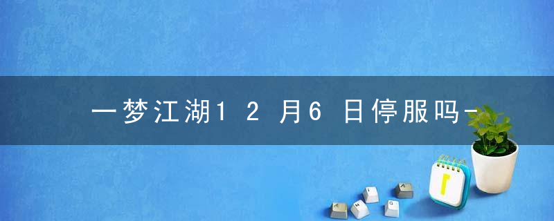 一梦江湖12月6日停服吗-2022年12月6日停服公告内容一览 最新版 官方下载