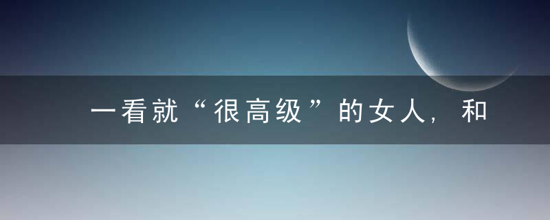 一看就“很高级”的女人,和普通女人有什么区别,看这3