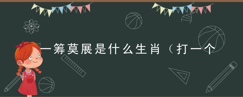 一筹莫展是什么生肖（打一个生肖动物）开封疫情防控政策再