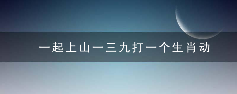 一起上山一三九打一个生肖动物是什么生肖！浙江疫情防控！