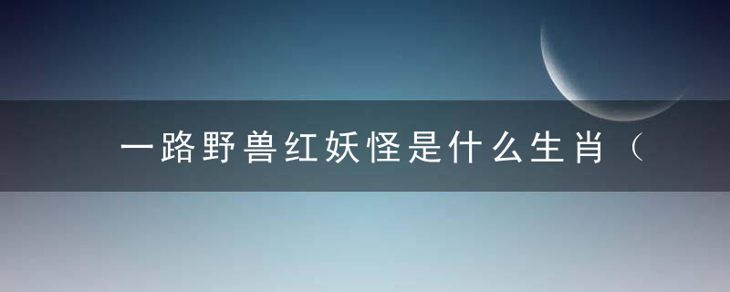 一路野兽红妖怪是什么生肖（打一动物）深圳新闻落实疫情防控措施