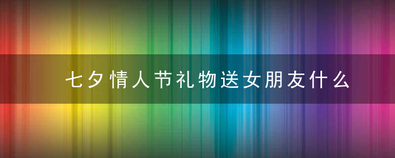 七夕情人节礼物送女朋友什么好 最受女生欢迎的十大礼物