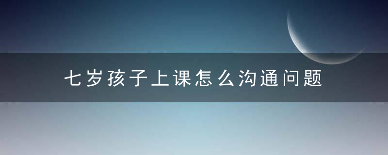 七岁孩子上课怎么沟通问题