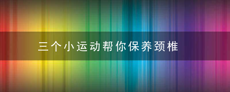 三个小运动帮你保养颈椎，三个小运动帮你解决问题