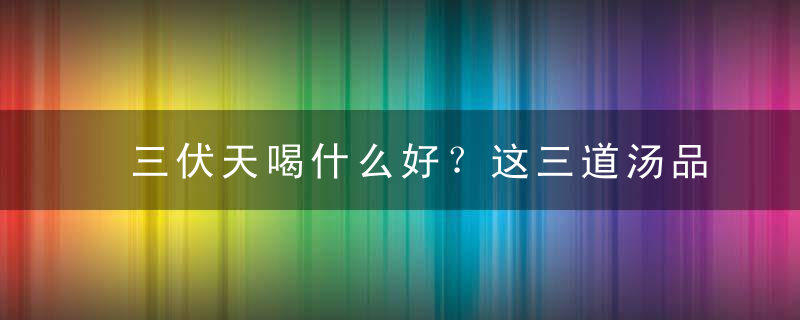 三伏天喝什么好？这三道汤品学起来，三伏天喝什么好?