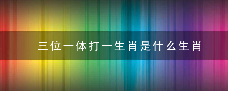 三位一体打一生肖是什么生肖寓意什么动物原文释义