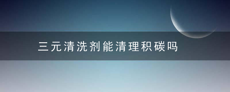 三元清洗剂能清理积碳吗