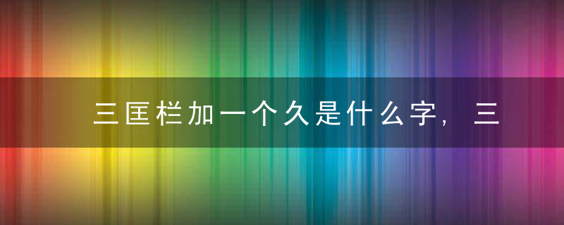 三匡栏加一个久是什么字,三匡栏加一个久念什么