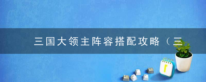 三国大领主阵容搭配攻略（三国大领主排兵布阵详解）