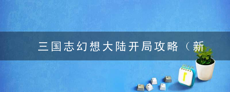 三国志幻想大陆开局攻略（新手战力养成方法）