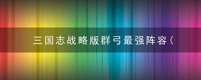 三国志战略版群弓最强阵容(群弓阵容战法的配置推荐)